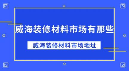 威海装修材料市场全攻略 地址与采购指南